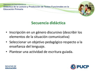 Diplomatura de Especialización en
Didáctica de la Lectura y Producción de Textos Funcionales en la
Educación Primaria
Secuencia didáctica
• Inscripción en un género discursivo (describir los
elementos de la situación comunicativa)
• Seleccionar un objetivo pedagógico respecto a la
enseñanza del lenguaje.
• Plantear una actividad de escritura guiada.
 