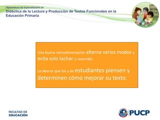 Diplomatura de Especialización en
Didáctica de la Lectura y Producción de Textos Funcionales en la
Educación Primaria
Una buena retroalimentación alterna varios modos y
evita solo tachar o reescribir .
La idea es que los y las estudiantes piensen y
determinen cómo mejorar su texto.
 