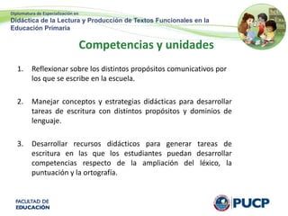 Diplomatura de Especialización en
Didáctica de la Lectura y Producción de Textos Funcionales en la
Educación Primaria
Competencias y unidades
1. Reflexionar sobre los distintos propósitos comunicativos por
los que se escribe en la escuela.
2. Manejar conceptos y estrategias didácticas para desarrollar
tareas de escritura con distintos propósitos y dominios de
lenguaje.
3. Desarrollar recursos didácticos para generar tareas de
escritura en las que los estudiantes puedan desarrollar
competencias respecto de la ampliación del léxico, la
puntuación y la ortografía.
 