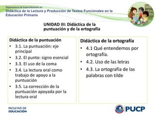 Diplomatura de Especialización en
Didáctica de la Lectura y Producción de Textos Funcionales en la
Educación Primaria
UNIDAD III: Didáctica de la
puntuación y de la ortografía
Didáctica de la puntuación
• 3.1. La puntuación: eje
principal
• 3.2. El punto: signo esencial
• 3.3. El uso de la coma
• 3.4. La lectura oral como
trabajo de apoyo a la
puntuación
• 3.5. La corrección de la
puntuación apoyada por la
lectura oral
Didáctica de la ortografía
• 4.1 Qué entendemos por
ortografía.
• 4.2. Uso de las letras
• 4.3. La ortografía de las
palabras con tilde
 
