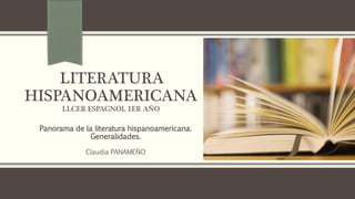 LITERATURA
HISPANOAMERICANA
LLCER ESPAGNOL 1ER AÑO
Panorama de la literatura hispanoamericana.
Generalidades.
Claudia PANAMEÑO
 