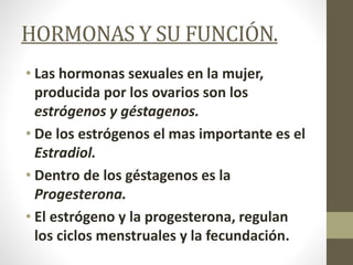 HORMONAS Y SU FUNCIÓN.
• Las hormonas sexuales en la mujer,
producida por los ovarios son los
estrógenos y géstagenos.
• De los estrógenos el mas importante es el
Estradiol.
• Dentro de los géstagenos es la
Progesterona.
• El estrógeno y la progesterona, regulan
los ciclos menstruales y la fecundación.
 