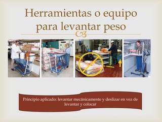 Herramientas o equipo
     para levantar peso
                               
Mecánica estilo tijeras / elevador neumático ajustable




   Principio aplicado: levantar mecánicamente y deslizar en vez de
                           levantar y colocar
 
