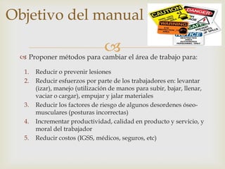 Objetivo del manual

                           el área de trabajo para:
  Proponer métodos para cambiar

  1.   Reducir o prevenir lesiones
  2.   Reducir esfuerzos por parte de los trabajadores en: levantar
       (izar), manejo (utilización de manos para subir, bajar, llenar,
       vaciar o cargar), empujar y jalar materiales
  3.   Reducir los factores de riesgo de algunos desordenes óseo-
       musculares (posturas incorrectas)
  4.   Incrementar productividad, calidad en producto y servicio, y
       moral del trabajador
  5.   Reducir costos (IGSS, médicos, seguros, etc)
 