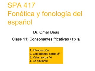 SPA 417
Fonética y fonología del
español
1. Introducción
2. Labiodental sorda /f/
3. Velar sorda /x/
4. La sibilante
Dr. Omar Beas
Clase 11: Consonantes fricativas / f x s/
 
