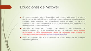 Ecuaciones de Maxwell
 El comportamiento de la intensidad del campo eléctrico 𝐸 y de la
densidad de flujo eléctrico 𝐷 a través de dos materiales se examino que los
campos eran estáticos. Un tratamiento similar se dará ahora a la
intensidad del campo magnético 𝐻 y a la densidad de flujo magnético 𝐵,
de nuevo con campos estáticos.
 También se trato el concepto de densidad de corriente de
desplazamiento 𝐽 𝐷 y se examino la ley de Faraday. Esas mismas
ecuaciones y otras desarrolladas antes se agrupan para formar un
conjunto conocido como las ecuaciones de Maxwell.
 Estas ecuaciones son le fundamento de toda teoría de los campos
electromagnéticos.
 