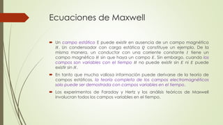 Ecuaciones de Maxwell
 Un campo estático E puede existir en ausencia de un campo magnético
𝐻. Un condensador con carga estática 𝑄 constituye un ejemplo. De la
misma manera, un conductor con una corriente constante 𝐼 tiene un
campo magnético 𝐻 sin que haya un campo 𝐸. Sin embargo, cuando los
campos son variables con el tiempo 𝐻 no puede existir sin 𝐸 ni 𝐸 puede
existir sin 𝐻.
 En tanto que mucha valiosa información puede derivarse de la teoría de
campos estáticos, la teoría completa de los campos electromagnéticos
solo puede ser demostrada con campos variables en el tiempo.
 Los experimentos de Faraday y Hertz y los análisis teóricos de Maxwell
involucran todos los campos variables en el tiempo.
 