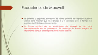 Ecuaciones de Maxwell
 La primera y segunda ecuación de forma puntual en espacio pueden
usarse para mostrar que los campos 𝐸 y 𝐻 variables con el tiempo no
pueden existir independientemente.
 La forma puntual de las ecuaciones de Maxwell se usa mas
frecuentemente en los problemas. Sin embargo la forma integral es
importante porque despliega las leyes físicas básicas.
 
