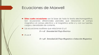 Ecuaciones de Maxwell
 Estas cuatro ecuaciones son la base de toda la teoría electromagnética.
Son ecuaciones diferenciales parciales que relacionan el campo
magnético el campo eléctrico y el magnético entre sí y con sus fuentes,
cargas y densidades de corriente.
 Las ecuaciones auxiliares que relacionan 𝐷 𝑦 𝐸
 𝐵 𝑐𝑜𝑛 𝐻
𝐷 = 𝜖𝐸 𝐷𝑒𝑛𝑠𝑖𝑑𝑎𝑑 𝑑𝑒𝑙 𝐹𝑙𝑢𝑗𝑜 𝐸𝑙𝑒𝑐𝑡𝑟𝑖𝑐𝑜
𝐵 = 𝜇𝐻 𝐷𝑒𝑛𝑠𝑖𝑑𝑎𝑑 𝑑𝑒𝑙 𝐹𝑙𝑢𝑗𝑜 𝑀𝑎𝑔𝑛𝑒𝑡𝑖𝑐𝑜 𝑜 𝐼𝑛𝑑𝑢𝑐𝑐𝑖ó𝑛 𝑀𝑎𝑔𝑛𝑒𝑡𝑖𝑐𝑎
 