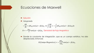 Ecuaciones de Maxwell
 Solución
 𝐼𝑛𝑡𝑒𝑔𝑟𝑎𝑛𝑑𝑜
 Donde la constante de integración, que es un campo estático, ha sido
despreciada. Entonces
−
𝜕𝐵
𝜕𝑡
= 𝛽𝐸 𝑚 𝑐𝑜𝑠 𝜔𝑡 − 𝛽𝑧 𝑎 𝑥 ⟹
𝜕𝐵
𝜕𝑡
= − 𝛽𝐸 𝑚 𝑐𝑜𝑠 𝜔𝑡 − 𝛽𝑧 𝑎 𝑥 𝑑𝑥
𝐵 = −
𝛽𝐸 𝑚
𝜔
𝑠𝑒𝑛 𝜔𝑡 − 𝛽𝑧 𝑎 𝑥 Densidad de flujo Magnético
𝐻(𝐶𝑎𝑚𝑝𝑜 𝑀𝑎𝑔𝑛𝑒𝑡𝑖𝑐𝑜) = −
𝛽𝐸 𝑚
𝜔𝜇 𝑜
𝑠𝑒𝑛 𝜔𝑡 − 𝛽𝑧 𝑎 𝑥
 
