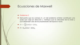Ecuaciones de Maxwell
 Problemas 2
 Demuestre que los campos 𝐸 𝑦 𝐻 del problema anterior constituyen una
onda que viaja en dirección 𝑧. Verifique que la velocidad de la onda y
𝐸/𝐻 dependen sólo de las propiedades del espacio vacío.
 𝐻 = −
𝛽𝐸 𝑚
𝜔𝜇 𝑜
𝑠𝑒𝑛 𝜔𝑡 − 𝛽𝑧 𝑎 𝑥
 𝐸 = 𝐸 𝑚 𝑠𝑒𝑛 𝜔𝑡 − 𝛽𝑧 𝑎 𝑦
 