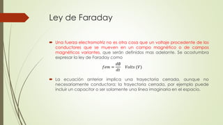 Ley de Faraday
 Una fuerza electromotriz no es otra cosa que un voltaje procedente de los
conductores que se mueven en un campo magnético o de campos
magnéticos variantes, que serán definidos mas adelante. Se acostumbra
expresar la ley de Faraday como
 La ecuación anterior implica una trayectoria cerrada, aunque no
necesariamente conductora; la trayectoria cerrada, por ejemplo puede
incluir un capacitor o ser solamente una línea imaginaria en el espacio.
𝑓𝑒𝑚 =
𝑑∅
𝑑𝑡
𝑉𝑜𝑙𝑡𝑠 (𝑉)
 