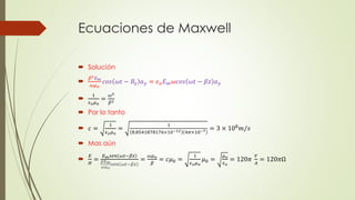 Ecuaciones de Maxwell
 Solución

𝛽2 𝐸 𝑚
𝜔𝜇 𝑜
𝑐𝑜𝑠 𝜔𝑡 − 𝐵𝑧 𝑎 𝑦 = 𝜖 𝑜 𝐸 𝑚 𝜔𝑐𝑜𝑠 𝜔𝑡 − 𝛽𝑧 𝑎 𝑦

1
𝜖 𝑜 𝜇 𝑜
=
𝜔2
𝛽2
 Por lo tanto
 𝑐 =
1
𝜖 𝑜 𝜇 𝑜
=
1
8.8541878176×10−12 4𝜋×10−7 = 3 × 108 𝑚/𝑠
 Mas aún

𝐸
𝐻
=
𝐸 𝑚 𝑠𝑒𝑛 𝜔𝑡−𝛽𝑧
𝛽𝐸 𝑚
𝜔𝜇 𝑜
𝑠𝑒𝑛 𝜔𝑡−𝛽𝑧
=
𝜔𝜇 𝑜
𝛽
= 𝑐𝜇0 =
1
𝜖 𝑜 𝜇 𝑜
𝜇0 =
𝜇 𝑜
𝜖 𝑜
= 120𝜋
𝑉
𝐴
= 120𝜋Ω
 