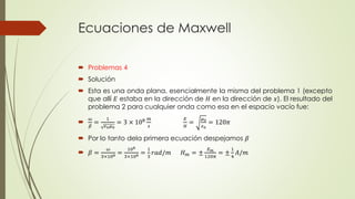 Ecuaciones de Maxwell
 Problemas 4
 Solución
 Esta es una onda plana, esencialmente la misma del problema 1 (excepto
que allí 𝐸 estaba en la dirección de 𝐻 en la dirección de 𝑥). El resultado del
problema 2 para cualquier onda como esa en el espacio vacío fue:

𝜔
𝛽
=
1
𝜖0 𝜇0
= 3 × 108 𝑚
𝑠
𝐸
𝐻
=
𝜇0
𝜖0
= 120𝜋
 Por lo tanto dela primera ecuación despejamos 𝛽
 𝛽 =
𝜔
3×108 =
108
3×108 =
1
3
𝑟𝑎𝑑/𝑚 𝐻 𝑚 = ±
𝐸 𝑚
120𝜋
= ±
1
4
𝐴/𝑚
 