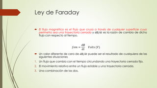 Ley de Faraday
 El flujo magnético es el flujo que cruza a través de cualquier superficie cuyo
perímetro sea una trayectoria cerrada y 𝑑∅/𝑑𝑡 es la razón de cambio de dicho
flujo con respecto al tiempo.
 Un valor diferente de cero de 𝑑∅/𝑑𝑡 puede ser el resultado de cualquiera de las
siguientes situaciones
1. Un flujo que cambia con el tiempo circundando una trayectoria cerrada fija.
2. El movimiento relativo entre un flujo estable y una trayectoria cerrada.
3. Una combinación de las dos.
𝑓𝑒𝑚 =
𝑑∅
𝑑𝑡
𝑉𝑜𝑙𝑡𝑠 (𝑉)
 