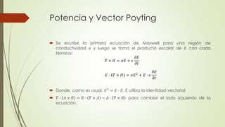 Potencia y Vector Poyting
 Se escribe la primera ecuación de Maxwell para una región de
conductividad 𝜎 y luego se toma el producto escalar de 𝐸 con cada
término:
 Donde, como es usual, 𝐸2 = 𝐸 ∙ 𝐸. E utiliza la identidad vectorial
 𝛻 ∙ 𝐴 × 𝐵 = 𝐵 ∙ 𝛻 × 𝐴 − 𝐴 ∙ 𝛻 × 𝐵 para cambiar el lado izquierdo de la
ecuación.
𝛻 × 𝐻 = 𝜎𝐸 + 𝜖
𝜕𝐸
𝜕𝑡
𝐸 ∙ 𝛻 × 𝐻 = 𝜎𝐸2
+ 𝐸 ∙ 𝜖
𝜕𝐸
𝜕𝑡
 