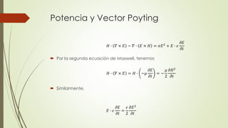 Potencia y Vector Poyting
 Por la segunda ecuación de Maxwell, tenemos
 Similarmente,
𝐻 ∙ 𝛻 × 𝐸 − 𝛻 ∙ 𝐸 × 𝐻 = 𝜎𝐸2 + 𝐸 ∙ 𝜖
𝜕𝐸
𝜕𝑡
𝐻 ∙ 𝛻 × 𝐸 = 𝐻 ∙ −𝜇
𝜕𝐸
𝜕𝑡
= −
𝜇
2
𝜕𝐻2
𝜕𝑡
𝐸 ∙ 𝜖
𝜕𝐸
𝜕𝑡
=
𝜖
2
𝜕𝐸2
𝜕𝑡
 