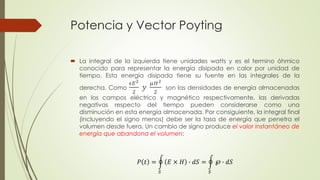 Potencia y Vector Poyting
 La integral de la izquierda tiene unidades watts y es el termino óhmico
conocido para representar la energía disipada en calor por unidad de
tiempo. Esta energía disipada tiene su fuente en las integrales de la
derecha. Como
ϵ𝐸2
2
𝑦
𝜇𝐻2
2
son las densidades de energía almacenadas
en los campos eléctrico y magnético respectivamente, las derivadas
negativas respecto del tiempo pueden considerarse como una
disminución en esta energía almacenada. Por consiguiente, la integral final
(incluyendo el signo menos) debe ser la tasa de energía que penetra el
volumen desde fuera. Un cambio de signo produce el valor instantáneo de
energía que abandona el volumen:
𝑃 𝑡 =
𝑆
𝐸 × 𝐻 ∙ 𝑑𝑆 =
𝑆
℘ ∙ 𝑑𝑆
 