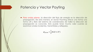 Potencia y Vector Poyting
 Para ondas planas, la dirección del flujo de energía es la dirección de
propagación. De esta manera, el vector Poynting ofrece una forma una
forma útil y libre del sistema de coordenadas de hallar la dirección de
propagación es conocida. Esto puede tener mucho valor cuando se
examinan ondas incidentes, transmitidas y reflejadas.
℘ 𝑝𝑟𝑜𝑚 =
1
2
𝑅𝑒 𝐸 × 𝐻∗
 