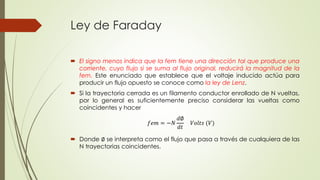 Ley de Faraday
 El signo menos indica que la fem tiene una dirección tal que produce una
corriente, cuyo flujo si se suma al flujo original, reducirá la magnitud de la
fem. Este enunciado que establece que el voltaje inducido actúa para
producir un flujo opuesto se conoce como la ley de Lenz.
 Si la trayectoria cerrada es un filamento conductor enrollado de N vueltas,
por lo general es suficientemente preciso considerar las vueltas como
coincidentes y hacer
 Donde ∅ se interpreta como el flujo que pasa a través de cualquiera de las
N trayectorias coincidentes.
𝑓𝑒𝑚 = −𝑁
𝑑∅
𝑑𝑡
𝑉𝑜𝑙𝑡𝑠 (𝑉)
 