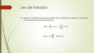 Ley de Faraday
 Además también la podemos definir de la siguientes manera a través de
una trayectoria cerrada especifica
𝑓𝑒𝑚 = −𝑁
𝑑∅
𝑑𝑡
𝑉𝑜𝑙𝑡𝑠 (𝑉)
𝑓𝑒𝑚 = 𝐸 ∙ 𝑑𝐿 = −
𝑑
𝑑𝑡
𝑆
𝐵 ∙ 𝑑𝑆
 