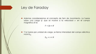 Ley de Faraday
 Ademas consideraremos el concepto de fem de movimiento. La fuerza
sobre una carga 𝑄 que se mueve a la velocidad 𝑣 en el campo
magnético 𝐵 es
 Y la fuerza por unidad de carga, se llama intensidad del campo eléctrico
móvil 𝐸 𝑚
𝐸 𝑚 = 𝑣 × 𝐵
𝐹 = 𝑄𝑣 × 𝐵
 