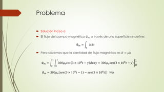 Problema
 Solución Inciso a
 El flujo del campo magnético ∅ 𝑚 a través de una superficie se define:
 Pero sabemos que la cantidad de flujo magnético es 𝐵 = 𝜇𝐻
∅ 𝑚 =
𝑆
𝐻𝑑𝑠
∅ 𝑚 =
0
1
0
1
300𝜇0 𝑐𝑜𝑠 3 × 108 𝑡 − 𝑦 𝑑𝑥𝑑𝑦 = 300𝜇 𝑜 𝑠𝑒𝑛 3 × 108 𝑡 − 𝑦
1
0
∅ 𝑚 = 300𝜇 𝑜 𝑠𝑒𝑛 3 × 108 𝑡 − 1 − 𝑠𝑒𝑛 3 × 108 𝑡 𝑊𝑏
 