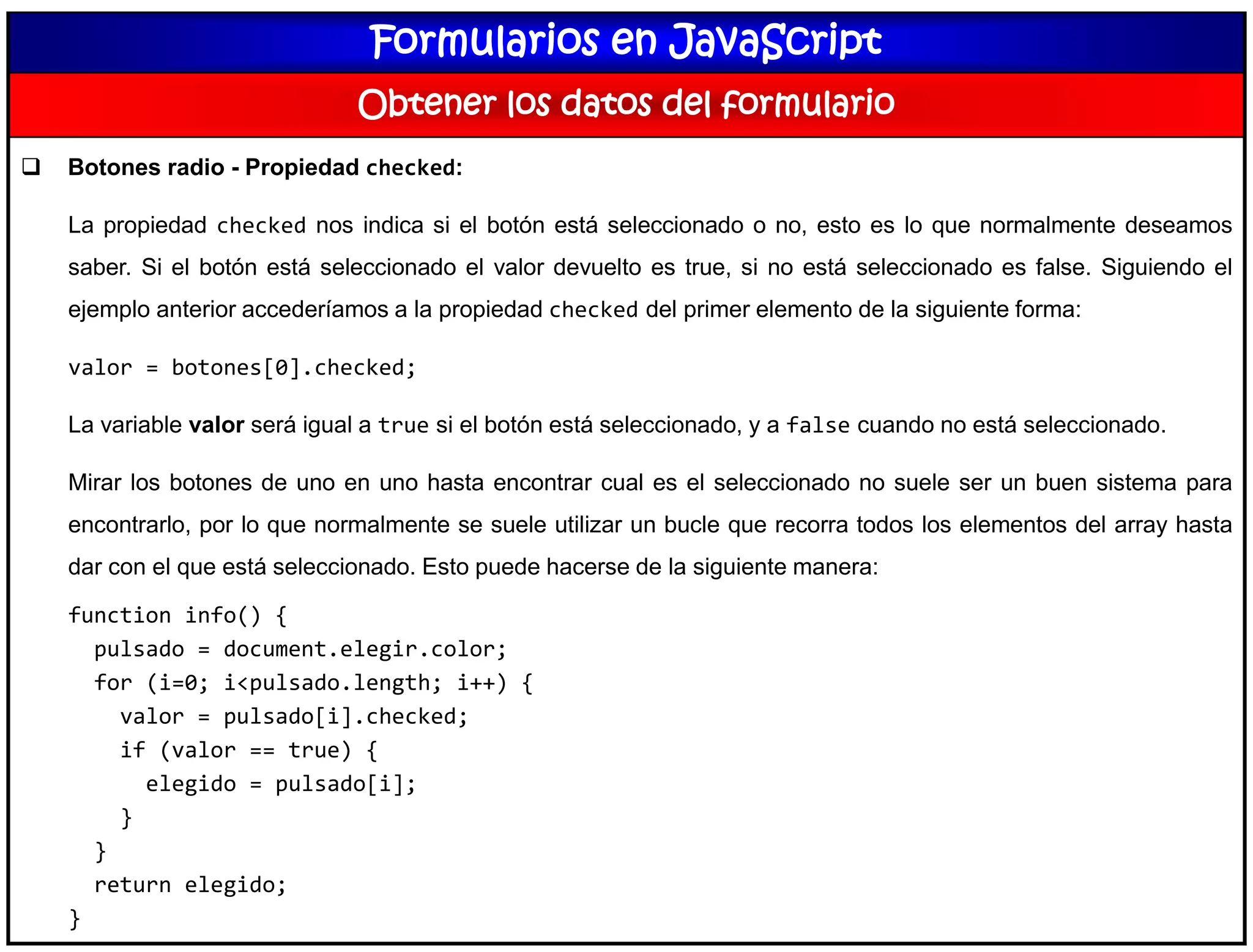 Formularios en JavaScript
Obtener los datos del formulario
 Botones radio - Propiedad checked:
La propiedad checked nos indica si el botón está seleccionado o no, esto es lo que normalmente deseamos
saber. Si el botón está seleccionado el valor devuelto es true, si no está seleccionado es false. Siguiendo el
ejemplo anterior accederíamos a la propiedad checked del primer elemento de la siguiente forma:
valor = botones[0].checked;
La variable valor será igual a true si el botón está seleccionado, y a false cuando no está seleccionado.
Mirar los botones de uno en uno hasta encontrar cual es el seleccionado no suele ser un buen sistema para
encontrarlo, por lo que normalmente se suele utilizar un bucle que recorra todos los elementos del array hasta
dar con el que está seleccionado. Esto puede hacerse de la siguiente manera:
function info() {
pulsado = document.elegir.color;
for (i=0; i<pulsado.length; i++) {
valor = pulsado[i].checked;
if (valor == true) {
elegido = pulsado[i];
}
}
return elegido;
}
 