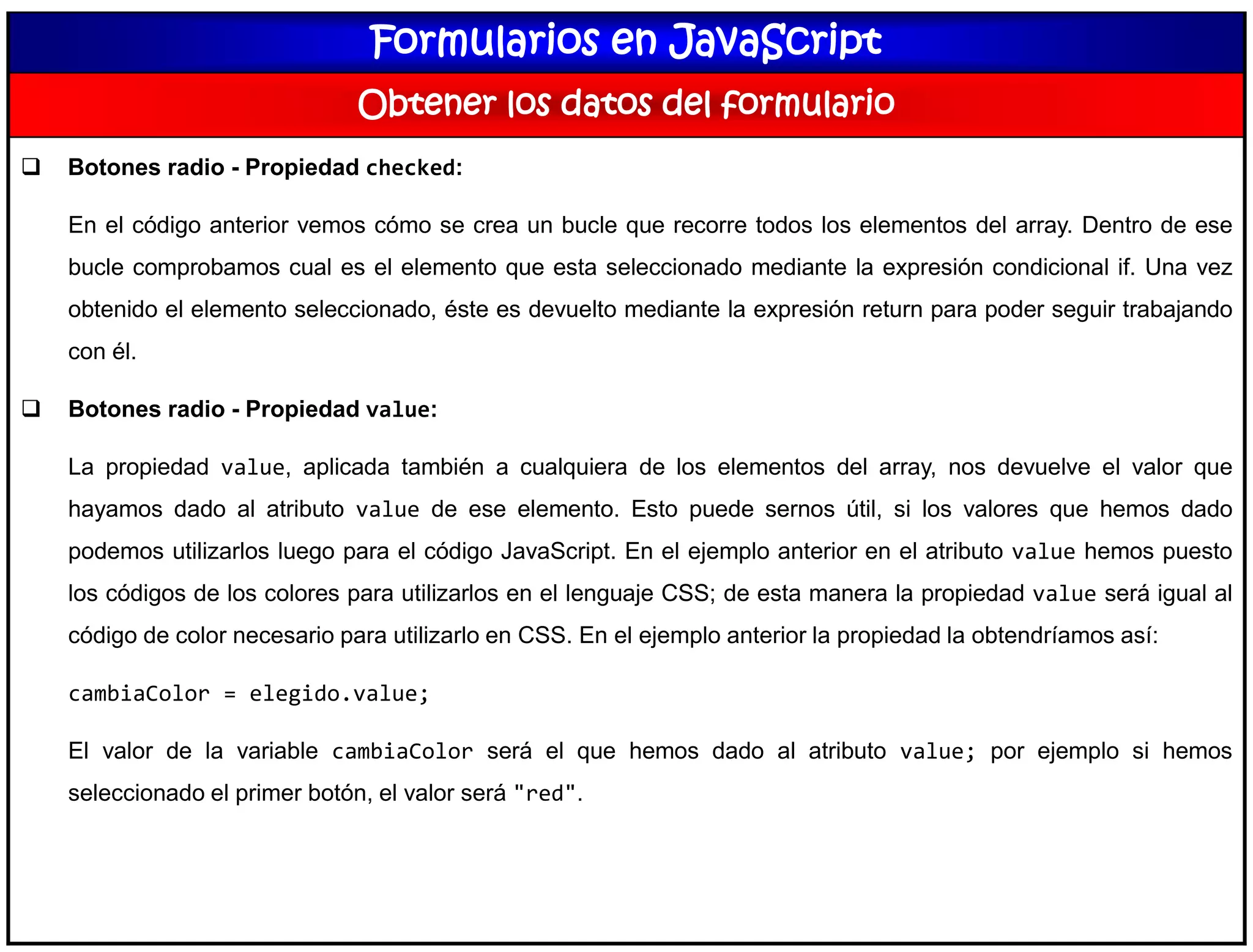 Formularios en JavaScript
Obtener los datos del formulario
 Botones radio - Propiedad checked:
En el código anterior vemos cómo se crea un bucle que recorre todos los elementos del array. Dentro de ese
bucle comprobamos cual es el elemento que esta seleccionado mediante la expresión condicional if. Una vez
obtenido el elemento seleccionado, éste es devuelto mediante la expresión return para poder seguir trabajando
con él.
 Botones radio - Propiedad value:
La propiedad value, aplicada también a cualquiera de los elementos del array, nos devuelve el valor que
hayamos dado al atributo value de ese elemento. Esto puede sernos útil, si los valores que hemos dado
podemos utilizarlos luego para el código JavaScript. En el ejemplo anterior en el atributo value hemos puesto
los códigos de los colores para utilizarlos en el lenguaje CSS; de esta manera la propiedad value será igual al
código de color necesario para utilizarlo en CSS. En el ejemplo anterior la propiedad la obtendríamos así:
cambiaColor = elegido.value;
El valor de la variable cambiaColor será el que hemos dado al atributo value; por ejemplo si hemos
seleccionado el primer botón, el valor será "red".
 