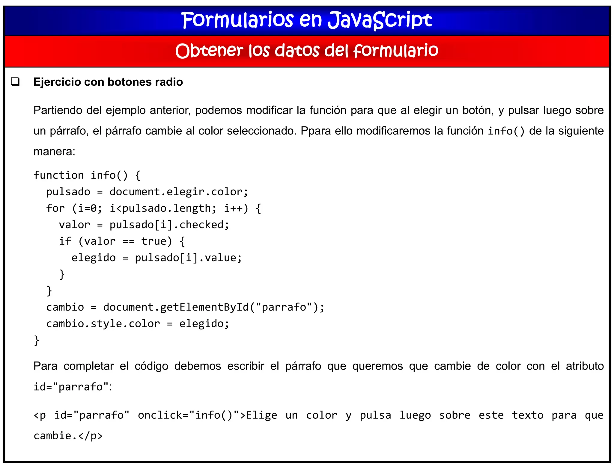 Formularios en JavaScript
Obtener los datos del formulario
 Ejercicio con botones radio
Partiendo del ejemplo anterior, podemos modificar la función para que al elegir un botón, y pulsar luego sobre
un párrafo, el párrafo cambie al color seleccionado. Ppara ello modificaremos la función info() de la siguiente
manera:
function info() {
pulsado = document.elegir.color;
for (i=0; i<pulsado.length; i++) {
valor = pulsado[i].checked;
if (valor == true) {
elegido = pulsado[i].value;
}
}
cambio = document.getElementById("parrafo");
cambio.style.color = elegido;
}
Para completar el código debemos escribir el párrafo que queremos que cambie de color con el atributo
id="parrafo":
<p id="parrafo" onclick="info()">Elige un color y pulsa luego sobre este texto para que
cambie.</p>
 