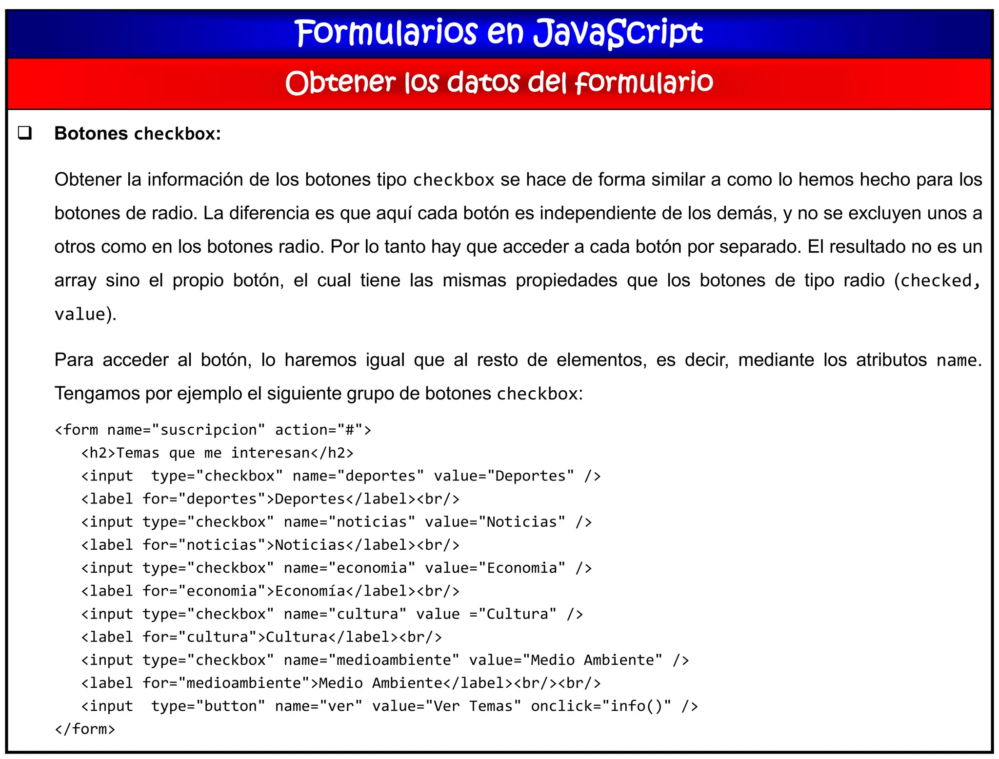 Formularios en JavaScript
Obtener los datos del formulario
 Botones checkbox:
Obtener la información de los botones tipo checkbox se hace de forma similar a como lo hemos hecho para los
botones de radio. La diferencia es que aquí cada botón es independiente de los demás, y no se excluyen unos a
otros como en los botones radio. Por lo tanto hay que acceder a cada botón por separado. El resultado no es un
array sino el propio botón, el cual tiene las mismas propiedades que los botones de tipo radio (checked,
value).
Para acceder al botón, lo haremos igual que al resto de elementos, es decir, mediante los atributos name.
Tengamos por ejemplo el siguiente grupo de botones checkbox:
<form name="suscripcion" action="#">
<h2>Temas que me interesan</h2>
<input type="checkbox" name="deportes" value="Deportes" />
<label for="deportes">Deportes</label><br/>
<input type="checkbox" name="noticias" value="Noticias" />
<label for="noticias">Noticias</label><br/>
<input type="checkbox" name="economia" value="Economia" />
<label for="economia">Economía</label><br/>
<input type="checkbox" name="cultura" value ="Cultura" />
<label for="cultura">Cultura</label><br/>
<input type="checkbox" name="medioambiente" value="Medio Ambiente" />
<label for="medioambiente">Medio Ambiente</label><br/><br/>
<input type="button" name="ver" value="Ver Temas" onclick="info()" />
</form>
 