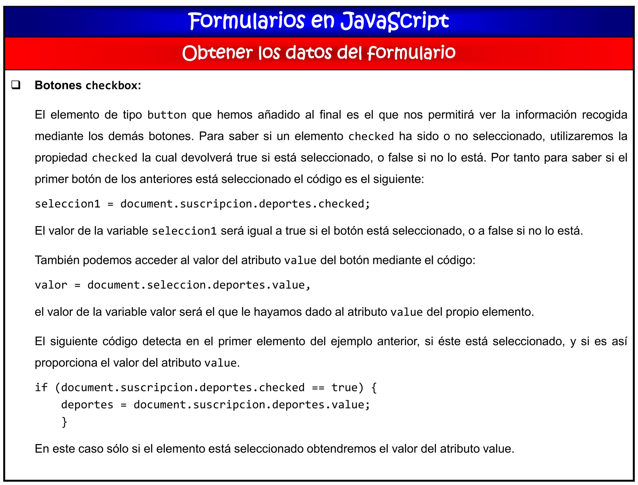 Formularios en JavaScript
Obtener los datos del formulario
 Botones checkbox:
El elemento de tipo button que hemos añadido al final es el que nos permitirá ver la información recogida
mediante los demás botones. Para saber si un elemento checked ha sido o no seleccionado, utilizaremos la
propiedad checked la cual devolverá true si está seleccionado, o false si no lo está. Por tanto para saber si el
primer botón de los anteriores está seleccionado el código es el siguiente:
seleccion1 = document.suscripcion.deportes.checked;
El valor de la variable seleccion1 será igual a true si el botón está seleccionado, o a false si no lo está.
También podemos acceder al valor del atributo value del botón mediante el código:
valor = document.seleccion.deportes.value,
el valor de la variable valor será el que le hayamos dado al atributo value del propio elemento.
El siguiente código detecta en el primer elemento del ejemplo anterior, si éste está seleccionado, y si es así
proporciona el valor del atributo value.
if (document.suscripcion.deportes.checked == true) {
deportes = document.suscripcion.deportes.value;
}
En este caso sólo si el elemento está seleccionado obtendremos el valor del atributo value.
 