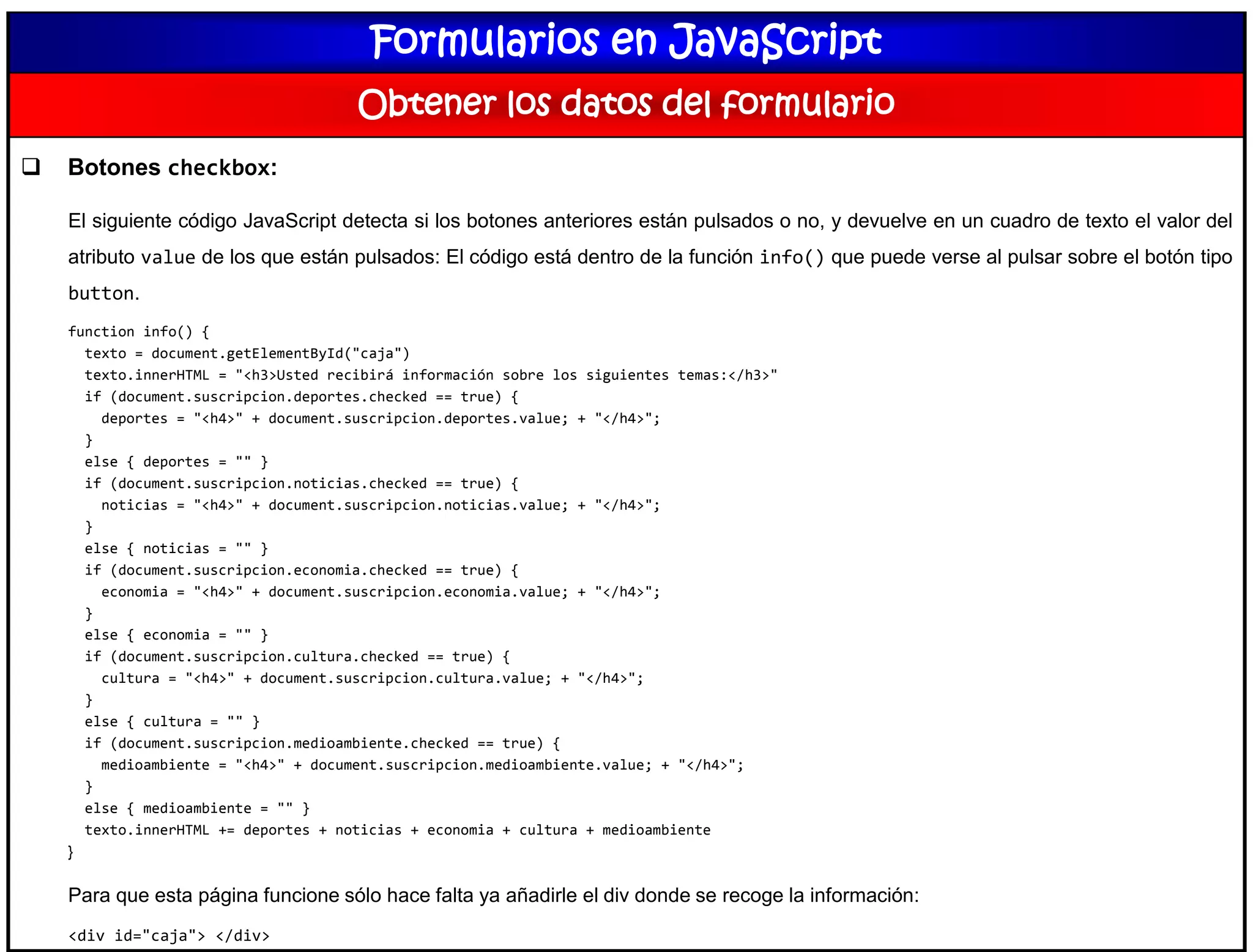 Formularios en JavaScript
Obtener los datos del formulario
 Botones checkbox:
El siguiente código JavaScript detecta si los botones anteriores están pulsados o no, y devuelve en un cuadro de texto el valor del
atributo value de los que están pulsados: El código está dentro de la función info() que puede verse al pulsar sobre el botón tipo
button.
function info() {
texto = document.getElementById("caja")
texto.innerHTML = "<h3>Usted recibirá información sobre los siguientes temas:</h3>"
if (document.suscripcion.deportes.checked == true) {
deportes = "<h4>" + document.suscripcion.deportes.value; + "</h4>";
}
else { deportes = "" }
if (document.suscripcion.noticias.checked == true) {
noticias = "<h4>" + document.suscripcion.noticias.value; + "</h4>";
}
else { noticias = "" }
if (document.suscripcion.economia.checked == true) {
economia = "<h4>" + document.suscripcion.economia.value; + "</h4>";
}
else { economia = "" }
if (document.suscripcion.cultura.checked == true) {
cultura = "<h4>" + document.suscripcion.cultura.value; + "</h4>";
}
else { cultura = "" }
if (document.suscripcion.medioambiente.checked == true) {
medioambiente = "<h4>" + document.suscripcion.medioambiente.value; + "</h4>";
}
else { medioambiente = "" }
texto.innerHTML += deportes + noticias + economia + cultura + medioambiente
}
Para que esta página funcione sólo hace falta ya añadirle el div donde se recoge la información:
<div id="caja"> </div>
 