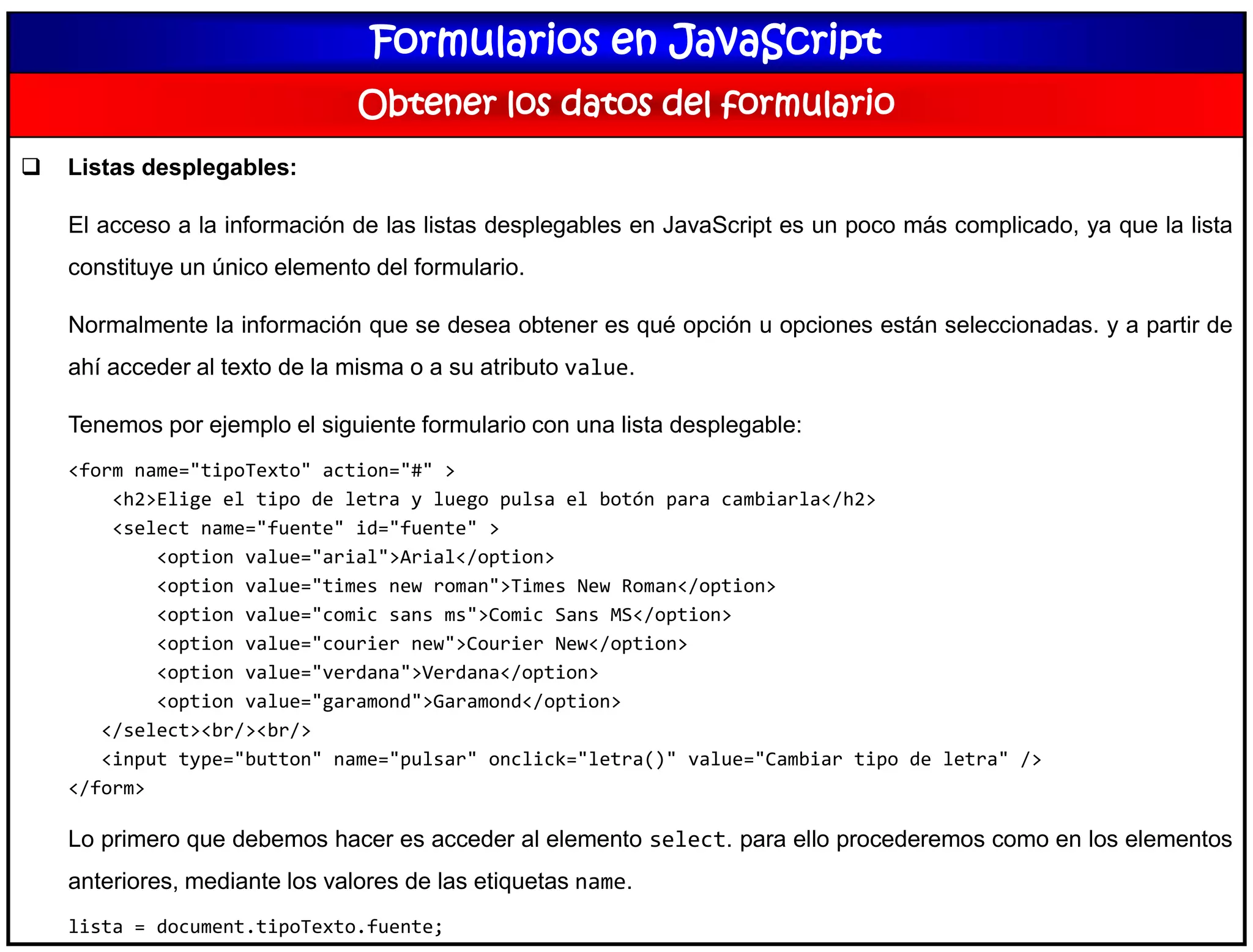 Formularios en JavaScript
Obtener los datos del formulario
 Listas desplegables:
El acceso a la información de las listas desplegables en JavaScript es un poco más complicado, ya que la lista
constituye un único elemento del formulario.
Normalmente la información que se desea obtener es qué opción u opciones están seleccionadas. y a partir de
ahí acceder al texto de la misma o a su atributo value.
Tenemos por ejemplo el siguiente formulario con una lista desplegable:
<form name="tipoTexto" action="#" >
<h2>Elige el tipo de letra y luego pulsa el botón para cambiarla</h2>
<select name="fuente" id="fuente" >
<option value="arial">Arial</option>
<option value="times new roman">Times New Roman</option>
<option value="comic sans ms">Comic Sans MS</option>
<option value="courier new">Courier New</option>
<option value="verdana">Verdana</option>
<option value="garamond">Garamond</option>
</select><br/><br/>
<input type="button" name="pulsar" onclick="letra()" value="Cambiar tipo de letra" />
</form>
Lo primero que debemos hacer es acceder al elemento select. para ello procederemos como en los elementos
anteriores, mediante los valores de las etiquetas name.
lista = document.tipoTexto.fuente;
 