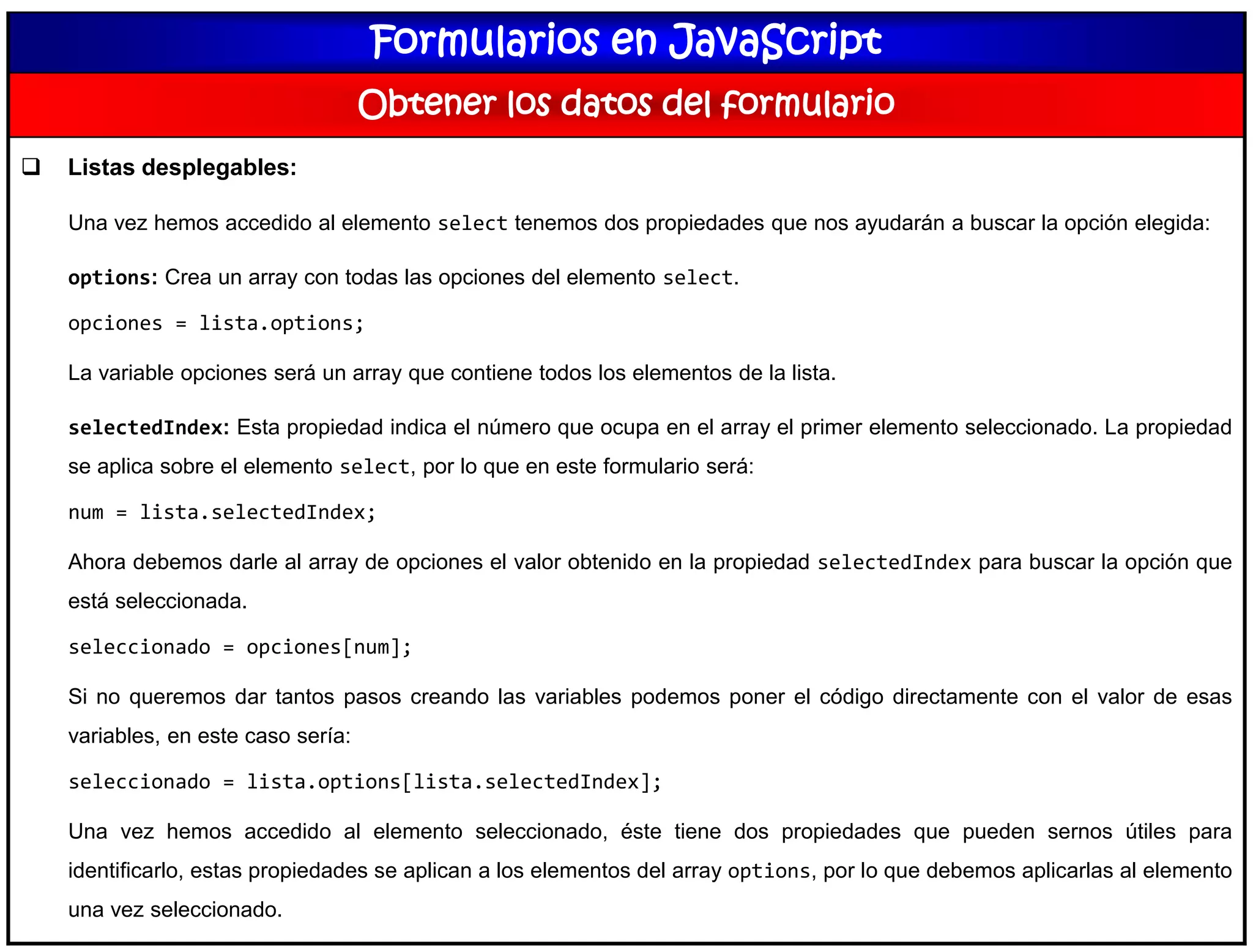 Formularios en JavaScript
Obtener los datos del formulario
 Listas desplegables:
Una vez hemos accedido al elemento select tenemos dos propiedades que nos ayudarán a buscar la opción elegida:
options: Crea un array con todas las opciones del elemento select.
opciones = lista.options;
La variable opciones será un array que contiene todos los elementos de la lista.
selectedIndex: Esta propiedad indica el número que ocupa en el array el primer elemento seleccionado. La propiedad
se aplica sobre el elemento select, por lo que en este formulario será:
num = lista.selectedIndex;
Ahora debemos darle al array de opciones el valor obtenido en la propiedad selectedIndex para buscar la opción que
está seleccionada.
seleccionado = opciones[num];
Si no queremos dar tantos pasos creando las variables podemos poner el código directamente con el valor de esas
variables, en este caso sería:
seleccionado = lista.options[lista.selectedIndex];
Una vez hemos accedido al elemento seleccionado, éste tiene dos propiedades que pueden sernos útiles para
identificarlo, estas propiedades se aplican a los elementos del array options, por lo que debemos aplicarlas al elemento
una vez seleccionado.
 