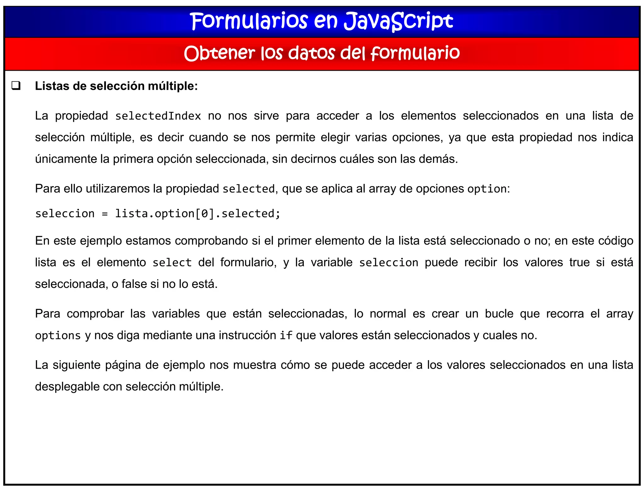 Formularios en JavaScript
Obtener los datos del formulario
 Listas de selección múltiple:
La propiedad selectedIndex no nos sirve para acceder a los elementos seleccionados en una lista de
selección múltiple, es decir cuando se nos permite elegir varias opciones, ya que esta propiedad nos indica
únicamente la primera opción seleccionada, sin decirnos cuáles son las demás.
Para ello utilizaremos la propiedad selected, que se aplica al array de opciones option:
seleccion = lista.option[0].selected;
En este ejemplo estamos comprobando si el primer elemento de la lista está seleccionado o no; en este código
lista es el elemento select del formulario, y la variable seleccion puede recibir los valores true si está
seleccionada, o false si no lo está.
Para comprobar las variables que están seleccionadas, lo normal es crear un bucle que recorra el array
options y nos diga mediante una instrucción if que valores están seleccionados y cuales no.
La siguiente página de ejemplo nos muestra cómo se puede acceder a los valores seleccionados en una lista
desplegable con selección múltiple.
 