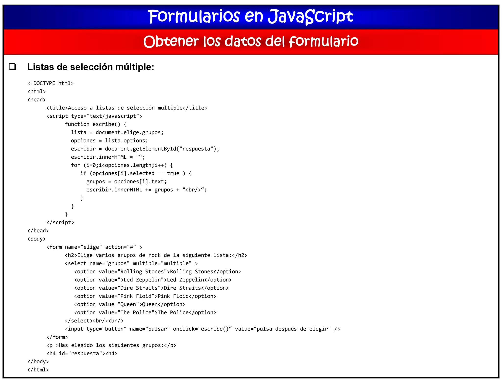 Formularios en JavaScript
Obtener los datos del formulario
 Listas de selección múltiple:
<!DOCTYPE html>
<html>
<head>
<title>Acceso a listas de selección multiple</title>
<script type="text/javascript">
function escribe() {
lista = document.elige.grupos;
opciones = lista.options;
escribir = document.getElementById("respuesta");
escribir.innerHTML = "“;
for (i=0;i<opciones.length;i++) {
if (opciones[i].selected == true ) {
grupos = opciones[i].text;
escribir.innerHTML += grupos + "<br/>“;
}
}
}
</script>
</head>
<body>
<form name="elige" action="#" >
<h2>Elige varios grupos de rock de la siguiente lista:</h2>
<select name="grupos" multiple="multiple" >
<option value="Rolling Stones">Rolling Stones</option>
<option value=">Led Zeppelin">Led Zeppelin</option>
<option value="Dire Straits">Dire Straits</option>
<option value="Pink Floid">Pink Floid</option>
<option value="Queen">Queen</option>
<option value="The Police">The Police</option>
</select><br/><br/>
<input type="button" name="pulsar" onclick="escribe()“ value="pulsa después de elegir" />
</form>
<p >Has elegido los siguientes grupos:</p>
<h4 id="respuesta"><h4>
</body>
</html>
 