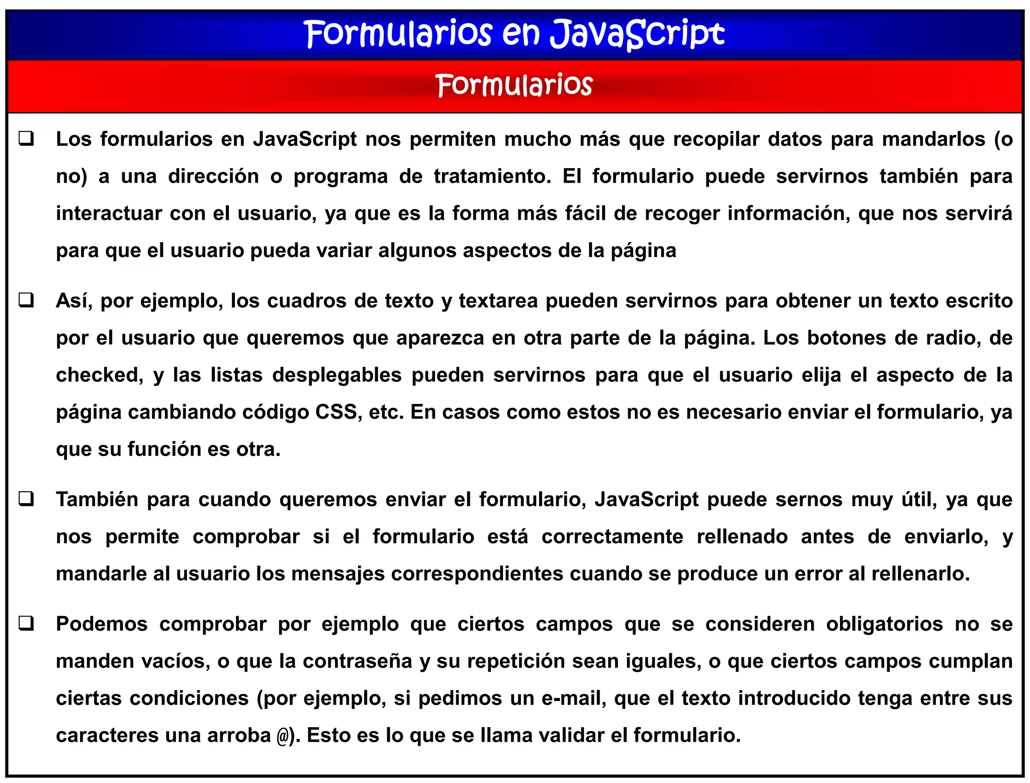 Formularios en JavaScript
Formularios
 Los formularios en JavaScript nos permiten mucho más que recopilar datos para mandarlos (o
no) a una dirección o programa de tratamiento. El formulario puede servirnos también para
interactuar con el usuario, ya que es la forma más fácil de recoger información, que nos servirá
para que el usuario pueda variar algunos aspectos de la página
 Así, por ejemplo, los cuadros de texto y textarea pueden servirnos para obtener un texto escrito
por el usuario que queremos que aparezca en otra parte de la página. Los botones de radio, de
checked, y las listas desplegables pueden servirnos para que el usuario elija el aspecto de la
página cambiando código CSS, etc. En casos como estos no es necesario enviar el formulario, ya
que su función es otra.
 También para cuando queremos enviar el formulario, JavaScript puede sernos muy útil, ya que
nos permite comprobar si el formulario está correctamente rellenado antes de enviarlo, y
mandarle al usuario los mensajes correspondientes cuando se produce un error al rellenarlo.
 Podemos comprobar por ejemplo que ciertos campos que se consideren obligatorios no se
manden vacíos, o que la contraseña y su repetición sean iguales, o que ciertos campos cumplan
ciertas condiciones (por ejemplo, si pedimos un e-mail, que el texto introducido tenga entre sus
caracteres una arroba @). Esto es lo que se llama validar el formulario.
 