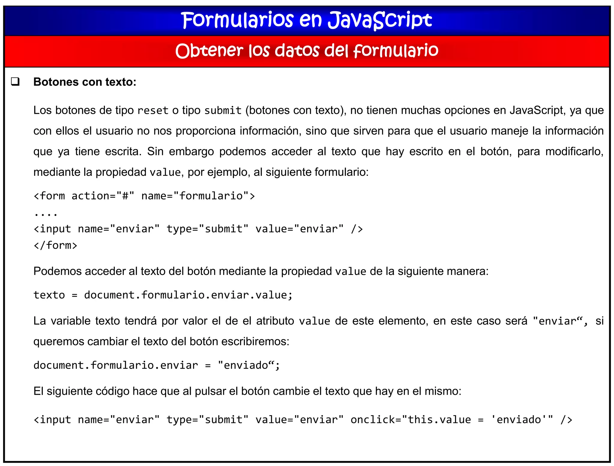 Formularios en JavaScript
Obtener los datos del formulario
 Botones con texto:
Los botones de tipo reset o tipo submit (botones con texto), no tienen muchas opciones en JavaScript, ya que
con ellos el usuario no nos proporciona información, sino que sirven para que el usuario maneje la información
que ya tiene escrita. Sin embargo podemos acceder al texto que hay escrito en el botón, para modificarlo,
mediante la propiedad value, por ejemplo, al siguiente formulario:
<form action="#" name="formulario">
....
<input name="enviar" type="submit" value="enviar" />
</form>
Podemos acceder al texto del botón mediante la propiedad value de la siguiente manera:
texto = document.formulario.enviar.value;
La variable texto tendrá por valor el de el atributo value de este elemento, en este caso será "enviar“, si
queremos cambiar el texto del botón escribiremos:
document.formulario.enviar = "enviado“;
El siguiente código hace que al pulsar el botón cambie el texto que hay en el mismo:
<input name="enviar" type="submit" value="enviar" onclick="this.value = 'enviado'" />
 