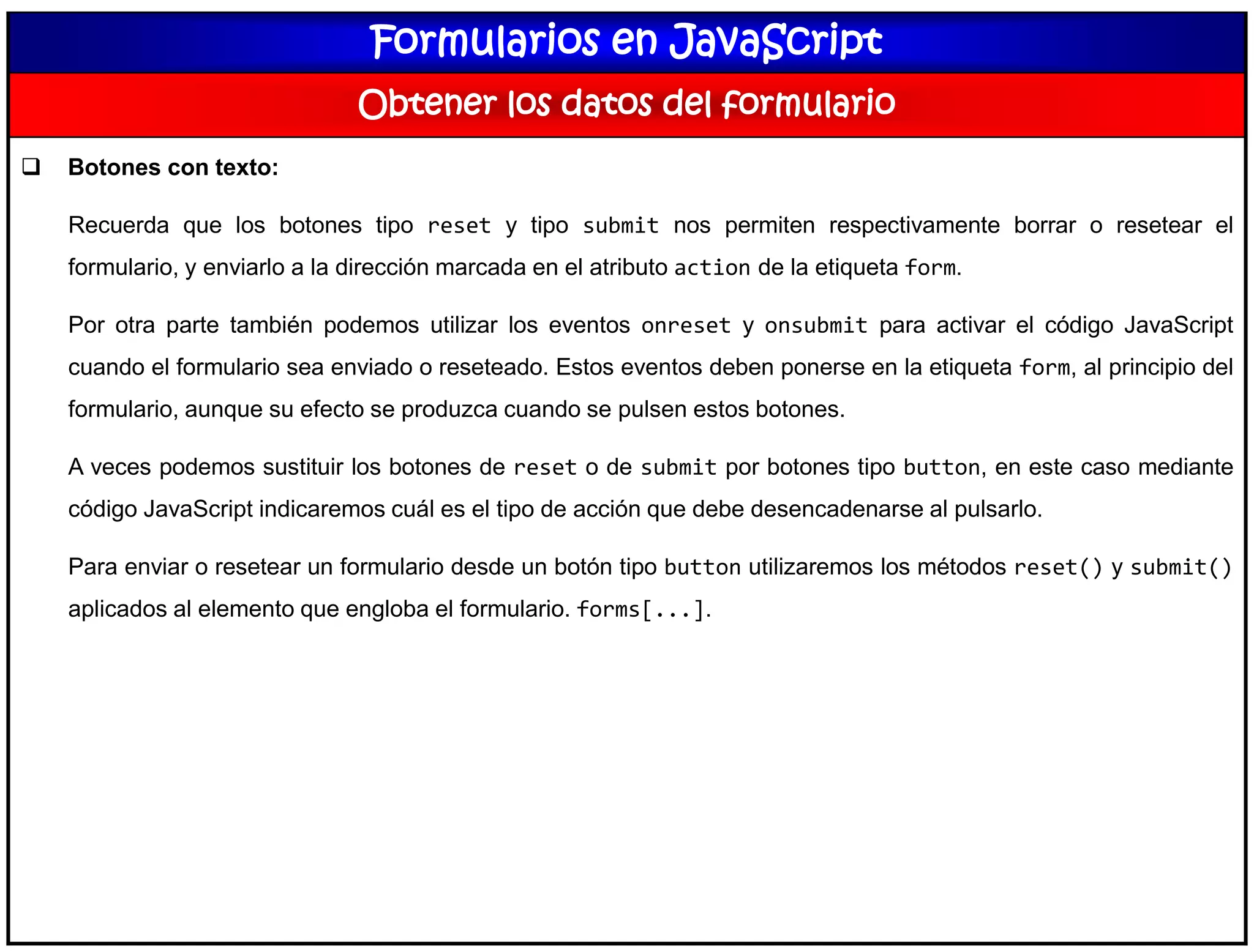 Formularios en JavaScript
Obtener los datos del formulario
 Botones con texto:
Recuerda que los botones tipo reset y tipo submit nos permiten respectivamente borrar o resetear el
formulario, y enviarlo a la dirección marcada en el atributo action de la etiqueta form.
Por otra parte también podemos utilizar los eventos onreset y onsubmit para activar el código JavaScript
cuando el formulario sea enviado o reseteado. Estos eventos deben ponerse en la etiqueta form, al principio del
formulario, aunque su efecto se produzca cuando se pulsen estos botones.
A veces podemos sustituir los botones de reset o de submit por botones tipo button, en este caso mediante
código JavaScript indicaremos cuál es el tipo de acción que debe desencadenarse al pulsarlo.
Para enviar o resetear un formulario desde un botón tipo button utilizaremos los métodos reset() y submit()
aplicados al elemento que engloba el formulario. forms[...].
 