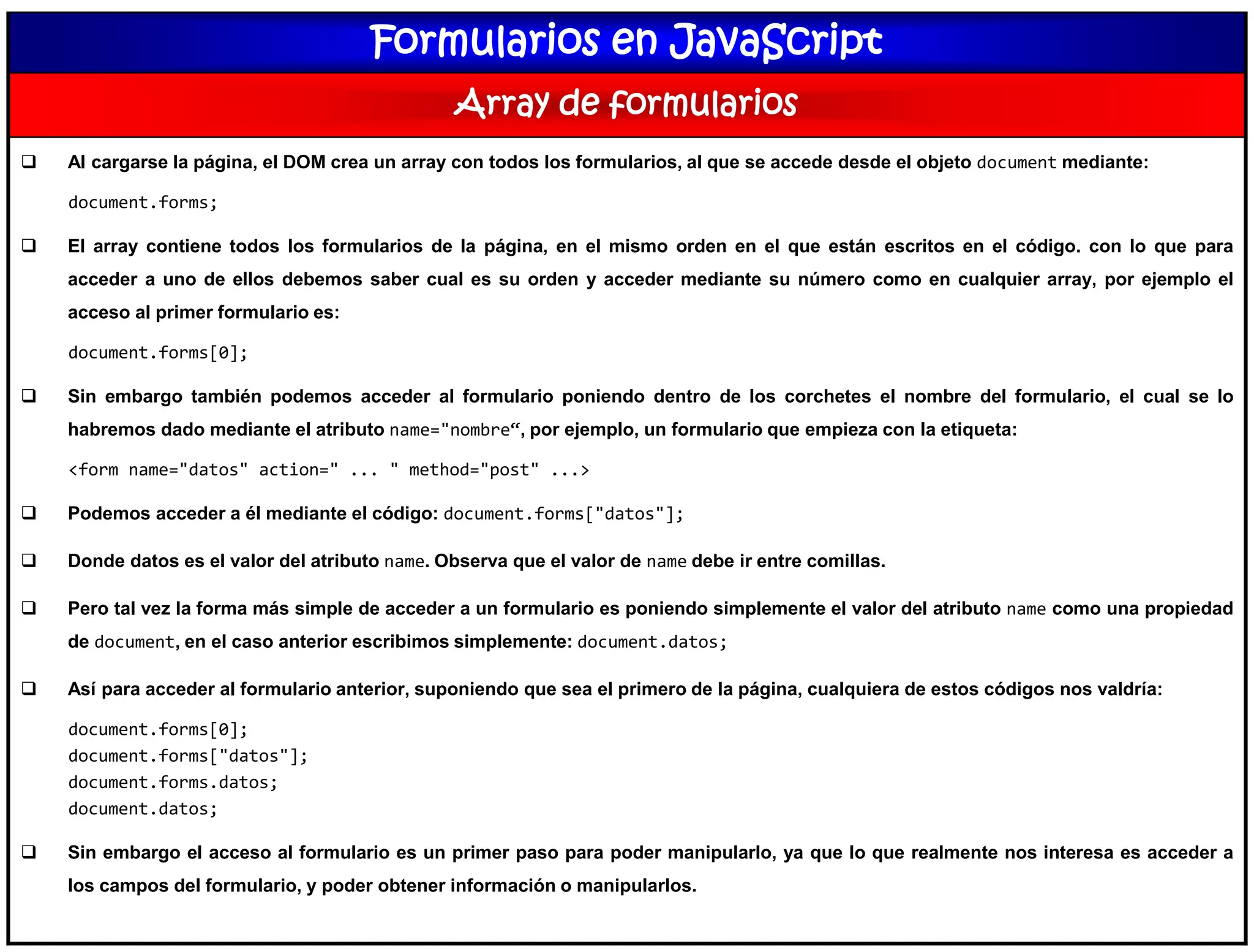 Formularios en JavaScript
Array de formularios
 Al cargarse la página, el DOM crea un array con todos los formularios, al que se accede desde el objeto document mediante:
document.forms;
 El array contiene todos los formularios de la página, en el mismo orden en el que están escritos en el código. con lo que para
acceder a uno de ellos debemos saber cual es su orden y acceder mediante su número como en cualquier array, por ejemplo el
acceso al primer formulario es:
document.forms[0];
 Sin embargo también podemos acceder al formulario poniendo dentro de los corchetes el nombre del formulario, el cual se lo
habremos dado mediante el atributo name="nombre“, por ejemplo, un formulario que empieza con la etiqueta:
<form name="datos" action=" ... " method="post" ...>
 Podemos acceder a él mediante el código: document.forms["datos"];
 Donde datos es el valor del atributo name. Observa que el valor de name debe ir entre comillas.
 Pero tal vez la forma más simple de acceder a un formulario es poniendo simplemente el valor del atributo name como una propiedad
de document, en el caso anterior escribimos simplemente: document.datos;
 Así para acceder al formulario anterior, suponiendo que sea el primero de la página, cualquiera de estos códigos nos valdría:
document.forms[0];
document.forms["datos"];
document.forms.datos;
document.datos;
 Sin embargo el acceso al formulario es un primer paso para poder manipularlo, ya que lo que realmente nos interesa es acceder a
los campos del formulario, y poder obtener información o manipularlos.
 