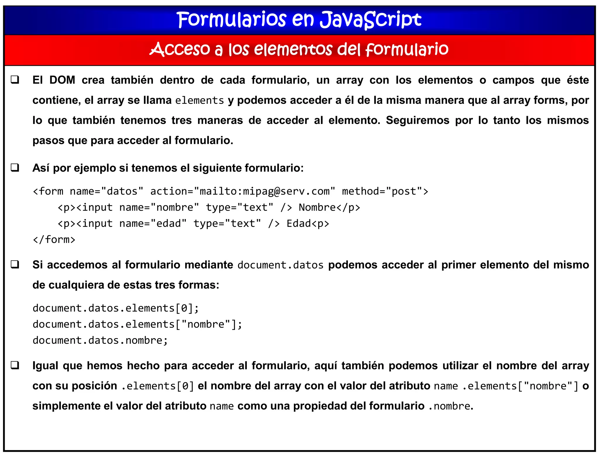 Formularios en JavaScript
Acceso a los elementos del formulario
 El DOM crea también dentro de cada formulario, un array con los elementos o campos que éste
contiene, el array se llama elements y podemos acceder a él de la misma manera que al array forms, por
lo que también tenemos tres maneras de acceder al elemento. Seguiremos por lo tanto los mismos
pasos que para acceder al formulario.
 Así por ejemplo si tenemos el siguiente formulario:
<form name="datos" action="mailto:mipag@serv.com" method="post">
<p><input name="nombre" type="text" /> Nombre</p>
<p><input name="edad" type="text" /> Edad<p>
</form>
 Si accedemos al formulario mediante document.datos podemos acceder al primer elemento del mismo
de cualquiera de estas tres formas:
document.datos.elements[0];
document.datos.elements["nombre"];
document.datos.nombre;
 Igual que hemos hecho para acceder al formulario, aquí también podemos utilizar el nombre del array
con su posición .elements[0] el nombre del array con el valor del atributo name .elements["nombre"] o
simplemente el valor del atributo name como una propiedad del formulario .nombre.
 