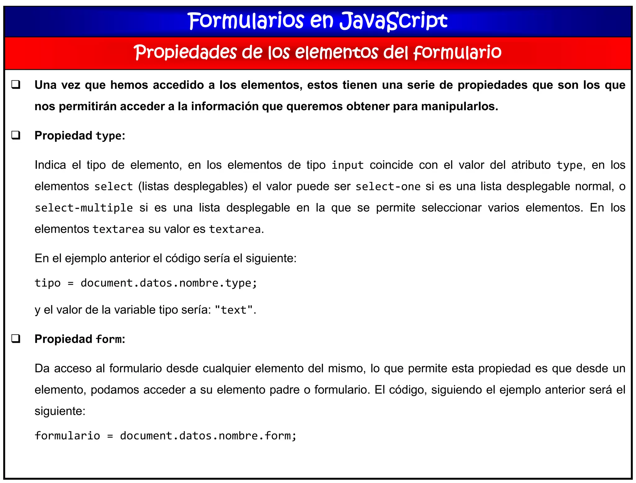 Formularios en JavaScript
Propiedades de los elementos del formulario
 Una vez que hemos accedido a los elementos, estos tienen una serie de propiedades que son los que
nos permitirán acceder a la información que queremos obtener para manipularlos.
 Propiedad type:
Indica el tipo de elemento, en los elementos de tipo input coincide con el valor del atributo type, en los
elementos select (listas desplegables) el valor puede ser select-one si es una lista desplegable normal, o
select-multiple si es una lista desplegable en la que se permite seleccionar varios elementos. En los
elementos textarea su valor es textarea.
En el ejemplo anterior el código sería el siguiente:
tipo = document.datos.nombre.type;
y el valor de la variable tipo sería: "text".
 Propiedad form:
Da acceso al formulario desde cualquier elemento del mismo, lo que permite esta propiedad es que desde un
elemento, podamos acceder a su elemento padre o formulario. El código, siguiendo el ejemplo anterior será el
siguiente:
formulario = document.datos.nombre.form;
 
