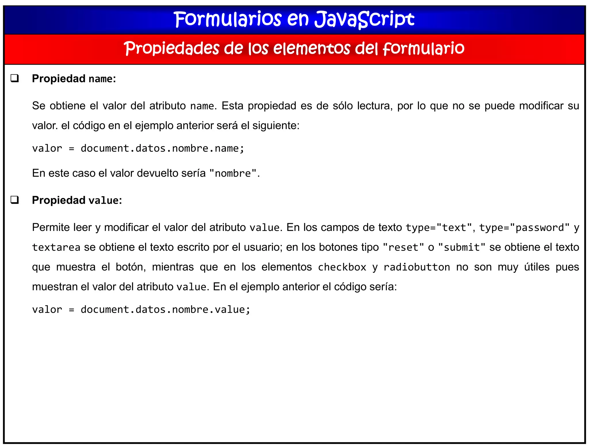 Formularios en JavaScript
Propiedades de los elementos del formulario
 Propiedad name:
Se obtiene el valor del atributo name. Esta propiedad es de sólo lectura, por lo que no se puede modificar su
valor. el código en el ejemplo anterior será el siguiente:
valor = document.datos.nombre.name;
En este caso el valor devuelto sería "nombre".
 Propiedad value:
Permite leer y modificar el valor del atributo value. En los campos de texto type="text", type="password" y
textarea se obtiene el texto escrito por el usuario; en los botones tipo "reset" o "submit" se obtiene el texto
que muestra el botón, mientras que en los elementos checkbox y radiobutton no son muy útiles pues
muestran el valor del atributo value. En el ejemplo anterior el código sería:
valor = document.datos.nombre.value;
 