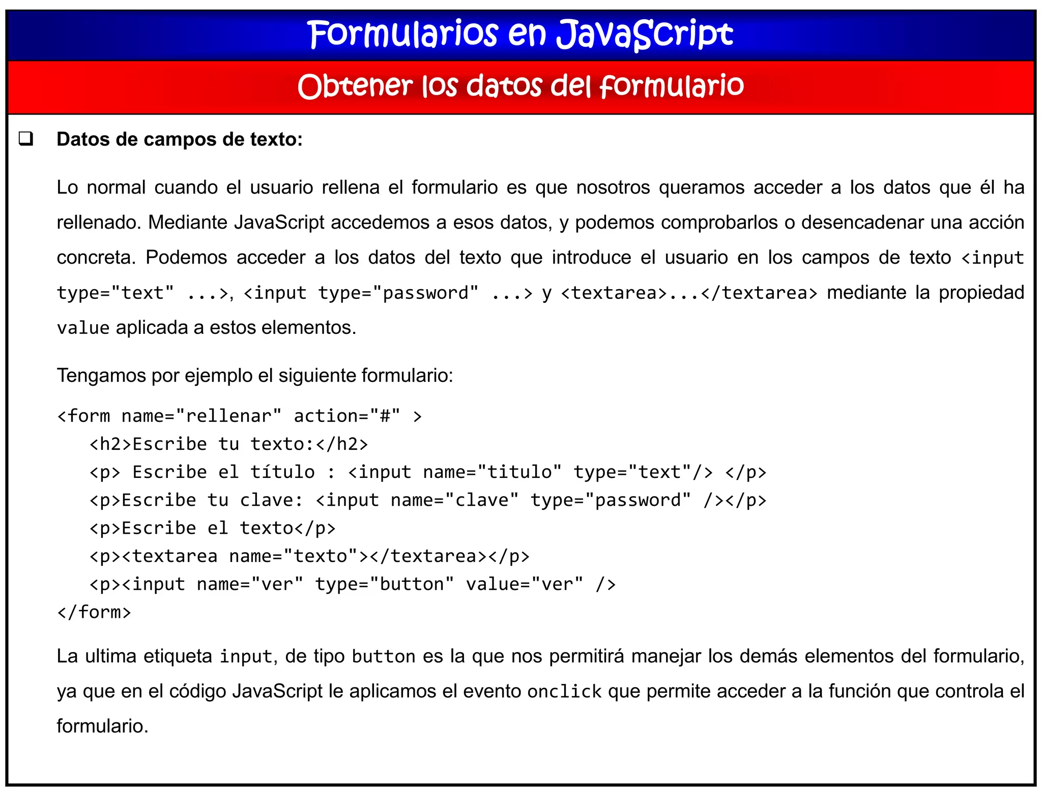 Formularios en JavaScript
Obtener los datos del formulario
 Datos de campos de texto:
Lo normal cuando el usuario rellena el formulario es que nosotros queramos acceder a los datos que él ha
rellenado. Mediante JavaScript accedemos a esos datos, y podemos comprobarlos o desencadenar una acción
concreta. Podemos acceder a los datos del texto que introduce el usuario en los campos de texto <input
type="text" ...>, <input type="password" ...> y <textarea>...</textarea> mediante la propiedad
value aplicada a estos elementos.
Tengamos por ejemplo el siguiente formulario:
<form name="rellenar" action="#" >
<h2>Escribe tu texto:</h2>
<p> Escribe el título : <input name="titulo" type="text"/> </p>
<p>Escribe tu clave: <input name="clave" type="password" /></p>
<p>Escribe el texto</p>
<p><textarea name="texto"></textarea></p>
<p><input name="ver" type="button" value="ver" />
</form>
La ultima etiqueta input, de tipo button es la que nos permitirá manejar los demás elementos del formulario,
ya que en el código JavaScript le aplicamos el evento onclick que permite acceder a la función que controla el
formulario.
 