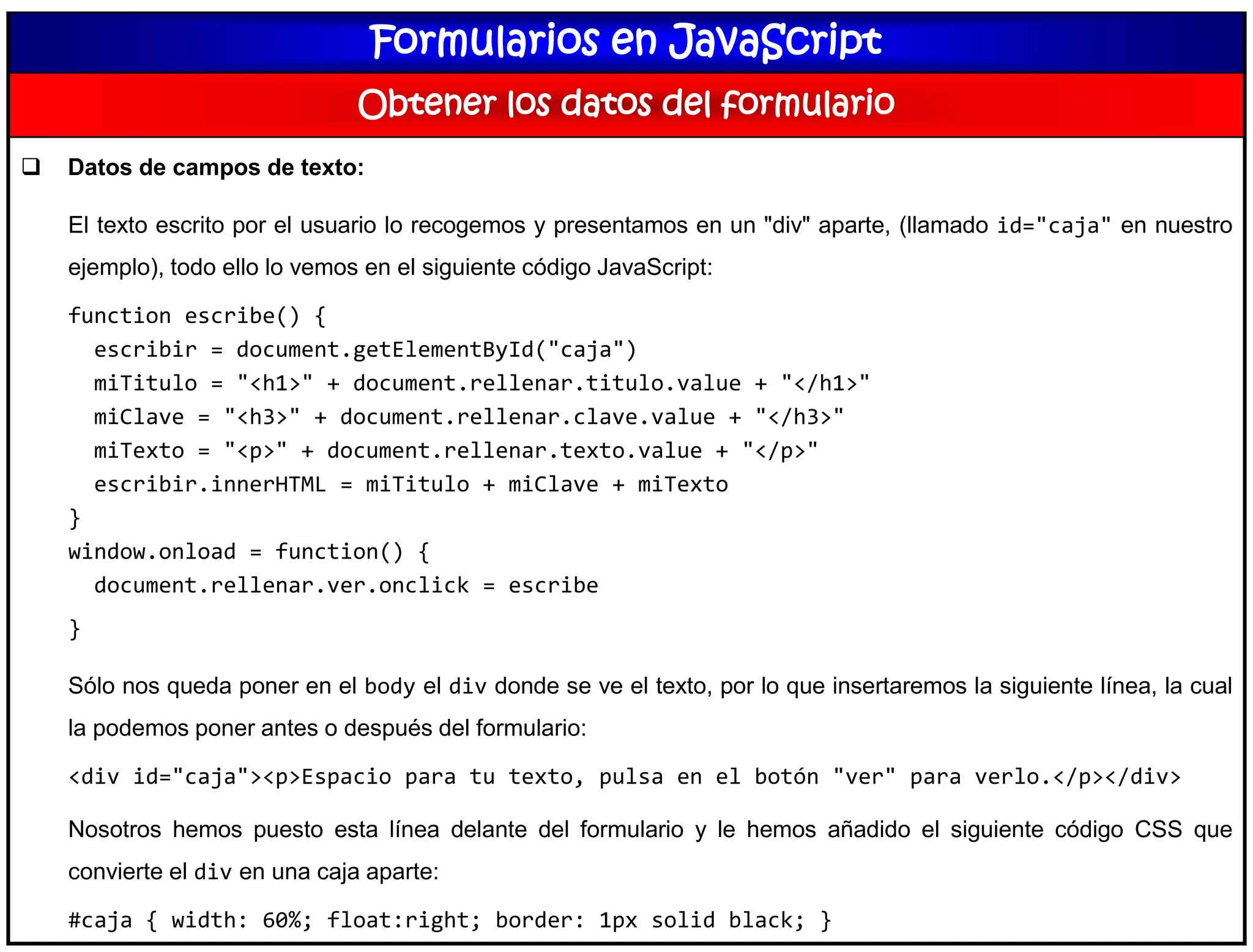 Formularios en JavaScript
Obtener los datos del formulario
 Datos de campos de texto:
El texto escrito por el usuario lo recogemos y presentamos en un "div" aparte, (llamado id="caja" en nuestro
ejemplo), todo ello lo vemos en el siguiente código JavaScript:
function escribe() {
escribir = document.getElementById("caja")
miTitulo = "<h1>" + document.rellenar.titulo.value + "</h1>"
miClave = "<h3>" + document.rellenar.clave.value + "</h3>"
miTexto = "<p>" + document.rellenar.texto.value + "</p>"
escribir.innerHTML = miTitulo + miClave + miTexto
}
window.onload = function() {
document.rellenar.ver.onclick = escribe
}
Sólo nos queda poner en el body el div donde se ve el texto, por lo que insertaremos la siguiente línea, la cual
la podemos poner antes o después del formulario:
<div id="caja"><p>Espacio para tu texto, pulsa en el botón "ver" para verlo.</p></div>
Nosotros hemos puesto esta línea delante del formulario y le hemos añadido el siguiente código CSS que
convierte el div en una caja aparte:
#caja { width: 60%; float:right; border: 1px solid black; }
 