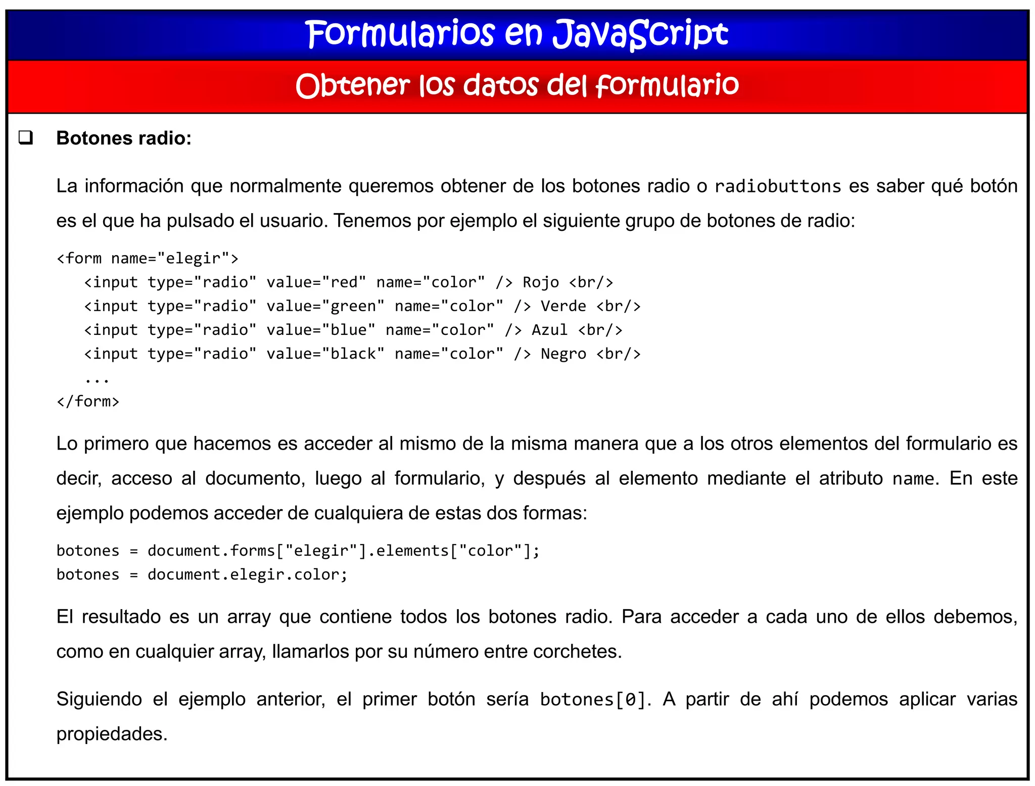Formularios en JavaScript
Obtener los datos del formulario
 Botones radio:
La información que normalmente queremos obtener de los botones radio o radiobuttons es saber qué botón
es el que ha pulsado el usuario. Tenemos por ejemplo el siguiente grupo de botones de radio:
<form name="elegir">
<input type="radio" value="red" name="color" /> Rojo <br/>
<input type="radio" value="green" name="color" /> Verde <br/>
<input type="radio" value="blue" name="color" /> Azul <br/>
<input type="radio" value="black" name="color" /> Negro <br/>
...
</form>
Lo primero que hacemos es acceder al mismo de la misma manera que a los otros elementos del formulario es
decir, acceso al documento, luego al formulario, y después al elemento mediante el atributo name. En este
ejemplo podemos acceder de cualquiera de estas dos formas:
botones = document.forms["elegir"].elements["color"];
botones = document.elegir.color;
El resultado es un array que contiene todos los botones radio. Para acceder a cada uno de ellos debemos,
como en cualquier array, llamarlos por su número entre corchetes.
Siguiendo el ejemplo anterior, el primer botón sería botones[0]. A partir de ahí podemos aplicar varias
propiedades.
 