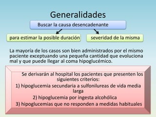 Generalidades
Buscar la causa desencadenante
para estimar la posible duración severidad de la misma
La mayoría de los casos son bien administrados por el mismo
paciente exceptuando una pequeña cantidad que evoluciona
mal y que puede llegar al coma hipoglucémico.
Se derivarán al hospital los pacientes que presenten los
siguientes criterios:
1) hipoglucemia secundaria a sulfonilureas de vida media
larga
2) hipoglucemia por ingesta alcohólica
3) hipoglucemias que no responden a medidas habituales
 