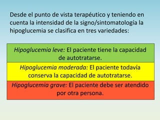 Desde el punto de vista terapéutico y teniendo en
cuenta la intensidad de la signo/sintomatología la
hipoglucemia se clasifica en tres variedades:
Hipoglucemia leve: El paciente tiene la capacidad
de autotratarse.
Hipoglucemia moderada: El paciente todavía
conserva la capacidad de autotratarse.
Hipoglucemia grave: El paciente debe ser atendido
por otra persona.
 