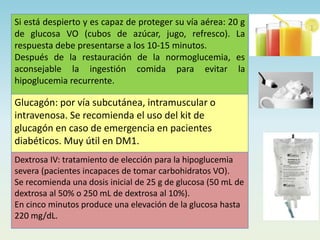 Si está despierto y es capaz de proteger su vía aérea: 20 g
de glucosa VO (cubos de azúcar, jugo, refresco). La
respuesta debe presentarse a los 10-15 minutos.
Después de la restauración de la normoglucemia, es
aconsejable la ingestión comida para evitar la
hipoglucemia recurrente.
Glucagón: por vía subcutánea, intramuscular o
intravenosa. Se recomienda el uso del kit de
glucagón en caso de emergencia en pacientes
diabéticos. Muy útil en DM1.
Dextrosa IV: tratamiento de elección para la hipoglucemia
severa (pacientes incapaces de tomar carbohidratos VO).
Se recomienda una dosis inicial de 25 g de glucosa (50 mL de
dextrosa al 50% o 250 mL de dextrosa al 10%).
En cinco minutos produce una elevación de la glucosa hasta
220 mg/dL.
 